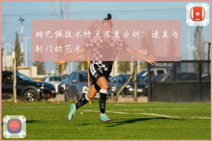 姆巴佩技术特点深度分析：速度与射门的艺术