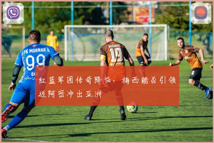 红蓝军团传奇降临，梅西能否引领迈阿密冲出亚洲