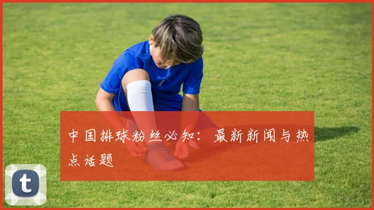 中国排球粉丝必知:最新新闻与热点话题