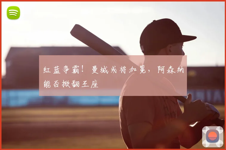 红蓝争霸！曼城或将加冕，阿森纳能否掀翻王座