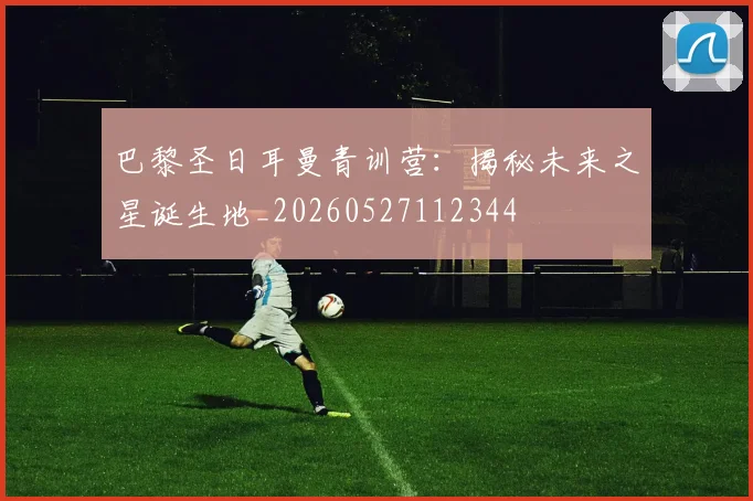 巴黎圣日耳曼青训营：揭秘未来之星诞生地_20260527112344
