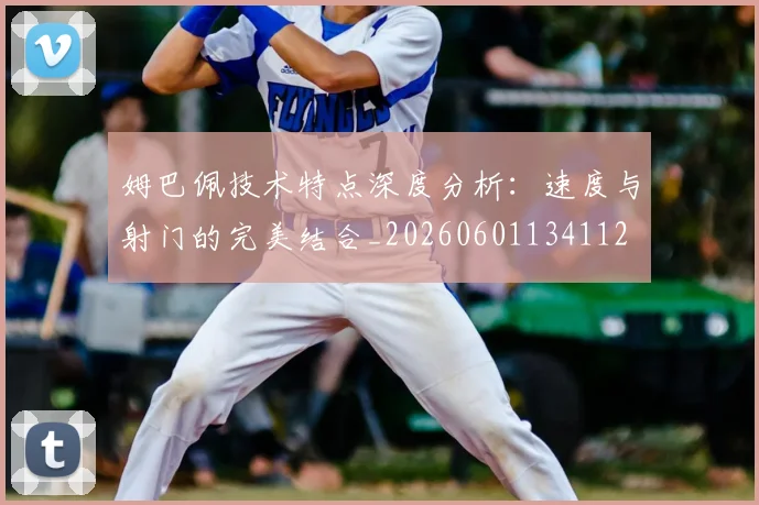 姆巴佩技术特点深度分析:速度与射门的完美结合_20260601134112