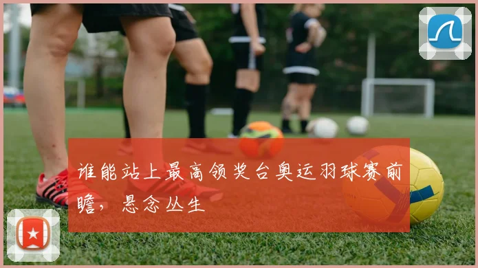 谁能站上最高领奖台奥运羽球赛前瞻，悬念丛生