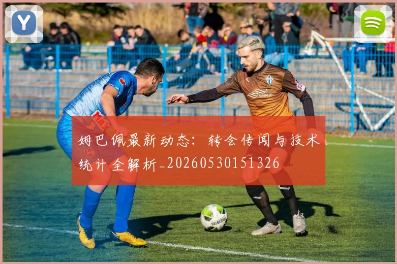 姆巴佩最新动态：转会传闻与技术统计全解析_20260530151326