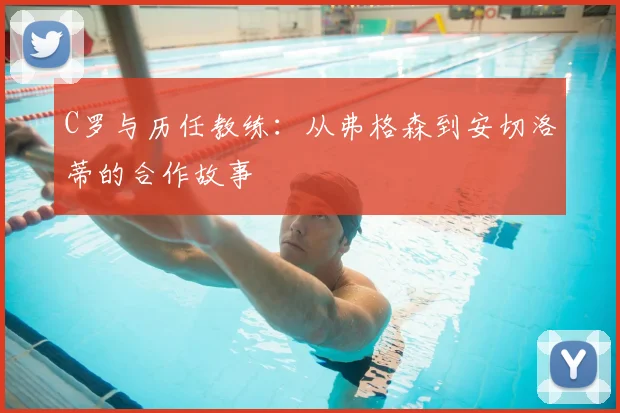 C罗与历任教练：从弗格森到安切洛蒂的合作故事
