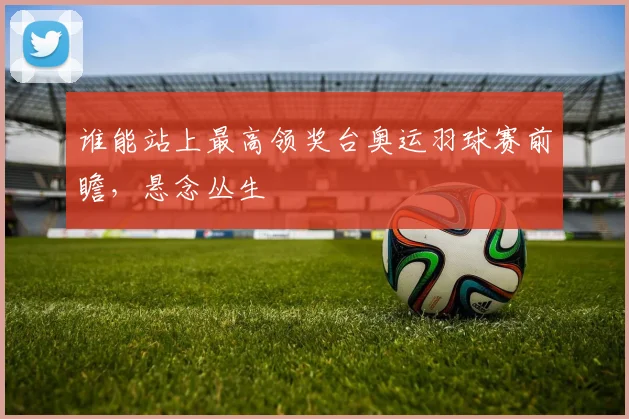 谁能站上最高领奖台奥运羽球赛前瞻，悬念丛生