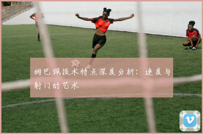 姆巴佩技术特点深度分析：速度与射门的艺术