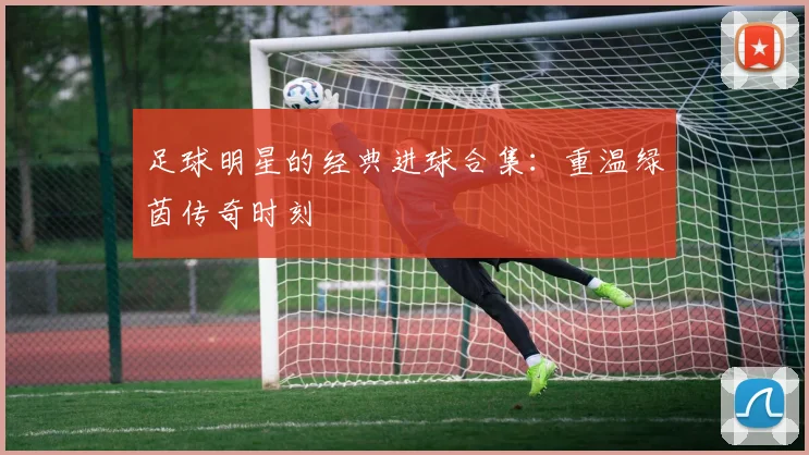 足球明星的经典进球合集：重温绿茵传奇时刻