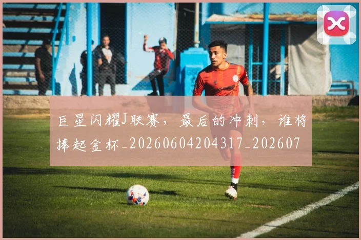 巨星闪耀J联赛，最后的冲刺，谁将捧起金杯_20260604204317_20260707150611