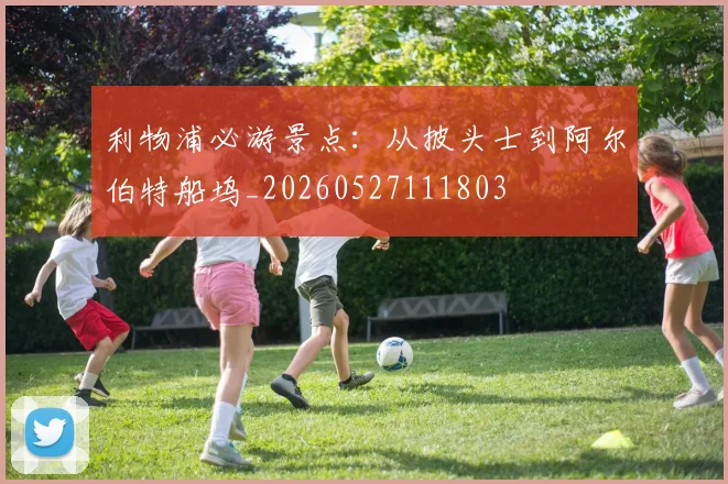 利物浦必游景点：从披头士到阿尔伯特船坞_20260527111803