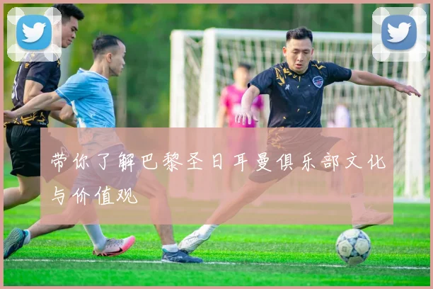 带你了解巴黎圣日耳曼俱乐部文化与价值观
