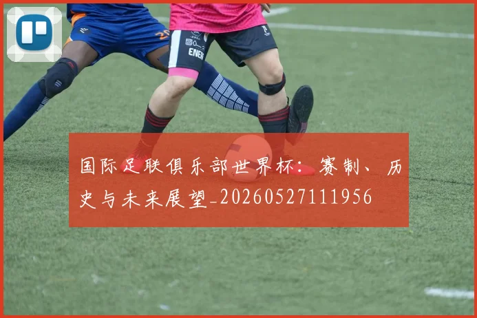 国际足联俱乐部世界杯：赛制、历史与未来展望_20260527111956