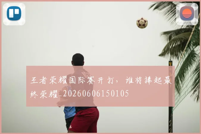 王者荣耀国际赛开打，谁将捧起最终荣耀_20260606150105