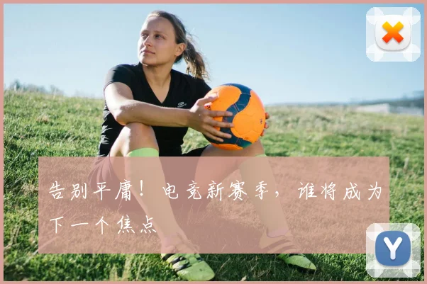 告别平庸！电竞新赛季，谁将成为下一个焦点