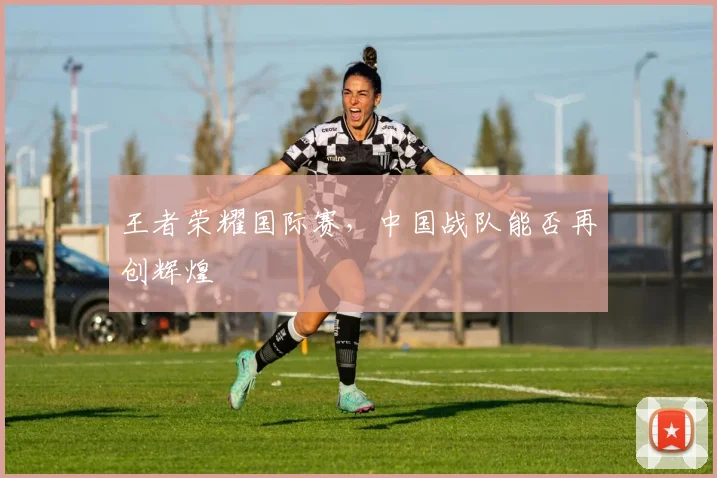 王者荣耀国际赛，中国战队能否再创辉煌