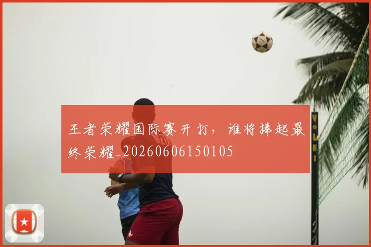 王者荣耀国际赛开打，谁将捧起最终荣耀_20260606150105