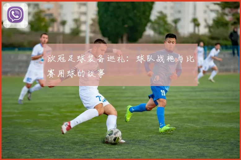 欧冠足球装备巡礼：球队战袍与比赛用球的故事